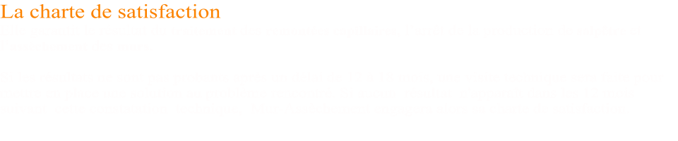 La charte de satisfaction  Elle garantit le résultat du traitement des remontées capillaires, l’arrêt de la production de salpêtre et l’assèchement des murs.  Si les résultats ne sont pas probants après un délai de 12 à 18 mois, une visite technique sera faite pour  mettre en place une solution au problème rencontré. Si aucun  résultat  n'apparaît dans les 12 mois  suivant  cette constatation  technique,  Mur-Assèchement engagera alors sa charte de satisfaction.